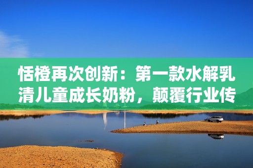 恬橙再次创新：第一款水解乳清儿童成长奶粉，颠覆行业传统认知