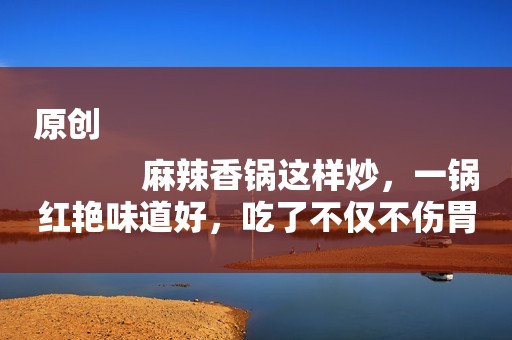 原创
            麻辣香锅这样炒，一锅红艳味道好，吃了不仅不伤胃，还不上火！