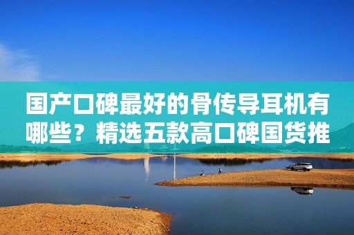 国产口碑最好的骨传导耳机有哪些？精选五款高口碑国货推荐！