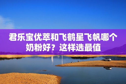 君乐宝优萃和飞鹤星飞帆哪个奶粉好？这样选最值