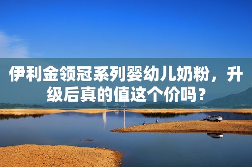 伊利金领冠系列婴幼儿奶粉，升级后真的值这个价吗？