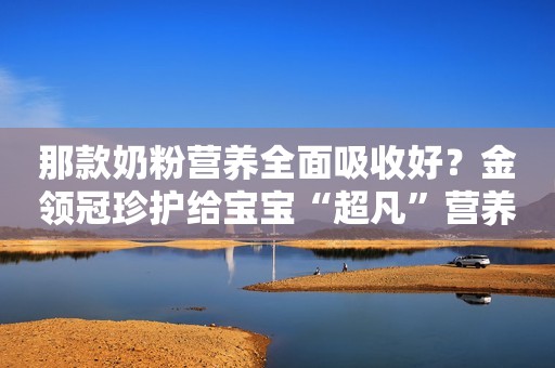 那款奶粉营养全面吸收好？金领冠珍护给宝宝“超凡”营养