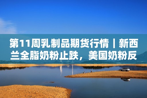 第11周乳制品期货行情｜新西兰全脂奶粉止跌，美国奶粉反弹