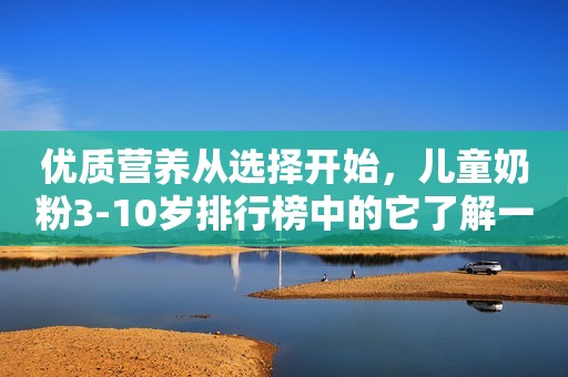 优质营养从选择开始，儿童奶粉3-10岁排行榜中的它了解一下