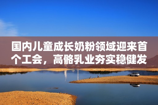 国内儿童成长奶粉领域迎来首个工会，高骼乳业夯实稳健发展基调