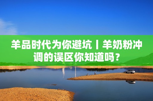 羊品时代为你避坑丨羊奶粉冲调的误区你知道吗？