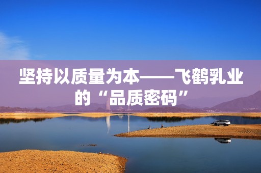 坚持以质量为本——飞鹤乳业的“品质密码”