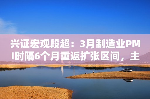 兴证宏观段超：3月制造业PMI时隔6个月重返扩张区间，主要受外需拉动