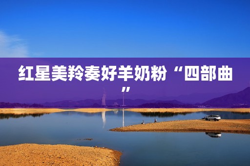 红星美羚奏好羊奶粉“四部曲”