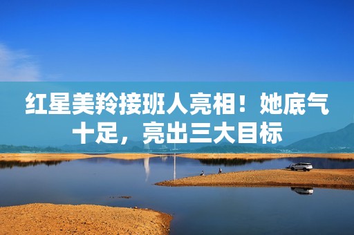 红星美羚接班人亮相！她底气十足，亮出三大目标