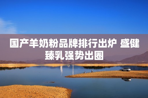 国产羊奶粉品牌排行出炉 盛健臻乳强势出圈