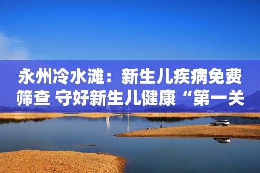 永州冷水滩：新生儿疾病免费筛查 守好新生儿健康“第一关”