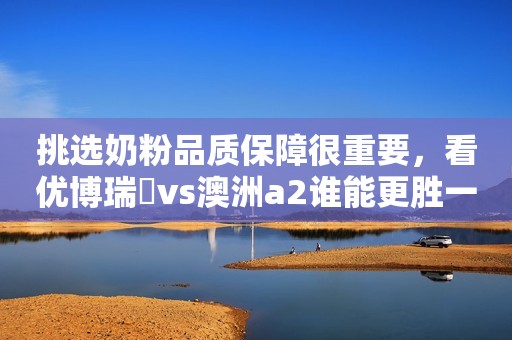 挑选奶粉品质保障很重要，看优博瑞霂vs澳洲a2谁能更胜一筹