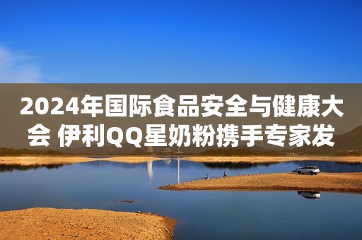2024年国际食品安全与健康大会 伊利QQ星奶粉携手专家发布儿童成长研究成果
