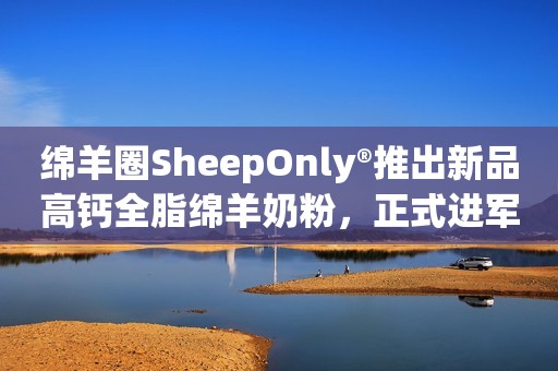 绵羊圈SheepOnly®推出新品高钙全脂绵羊奶粉，正式进军中国市场