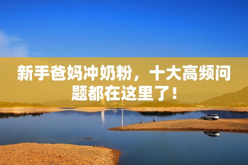 新手爸妈冲奶粉，十大高频问题都在这里了！