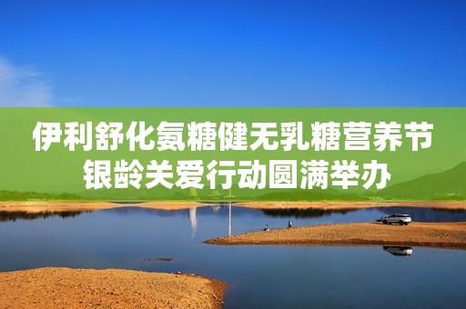 伊利舒化氨糖健无乳糖营养节 银龄关爱行动圆满举办