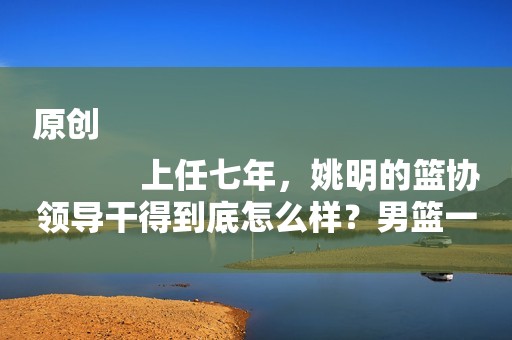 原创
            上任七年，姚明的篮协领导干得到底怎么样？男篮一败再败谁的错？