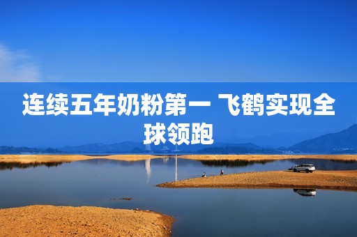 连续五年奶粉第一 飞鹤实现全球领跑