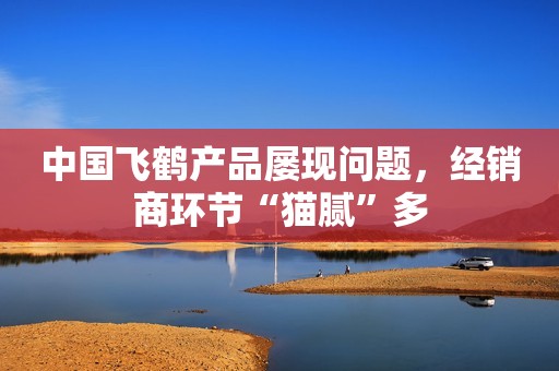中国飞鹤产品屡现问题，经销商环节“猫腻”多