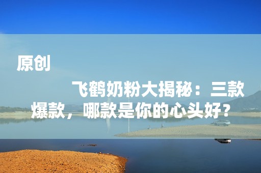 原创
            飞鹤奶粉大揭秘：三款爆款，哪款是你的心头好？