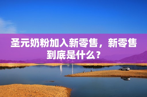 圣元奶粉加入新零售，新零售到底是什么？