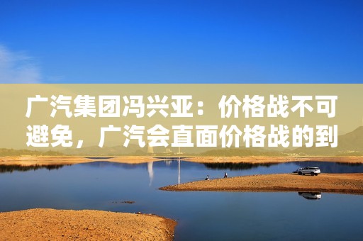广汽集团冯兴亚：价格战不可避免，广汽会直面价格战的到来