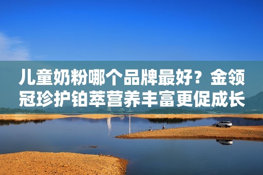 儿童奶粉哪个品牌最好？金领冠珍护铂萃营养丰富更促成长