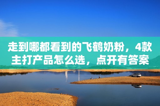 走到哪都看到的飞鹤奶粉，4款主打产品怎么选，点开有答案