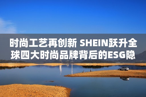 时尚工艺再创新 SHEIN跃升全球四大时尚品牌背后的ESG隐形利器