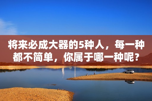 将来必成大器的5种人，每一种都不简单，你属于哪一种呢？