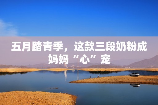 五月踏青季，这款三段奶粉成妈妈“心”宠