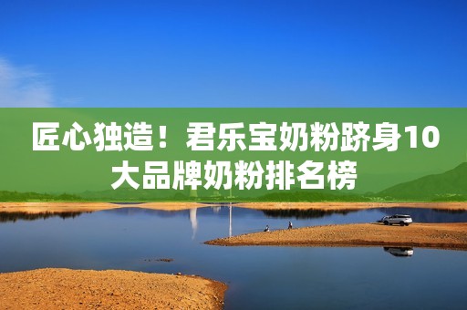 匠心独造！君乐宝奶粉跻身10大品牌奶粉排名榜