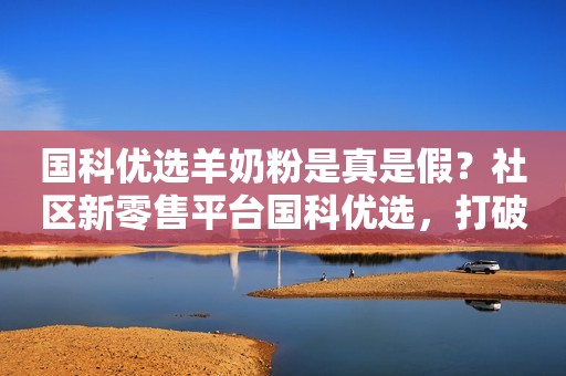 国科优选羊奶粉是真是假？社区新零售平台国科优选，打破商超线上线下