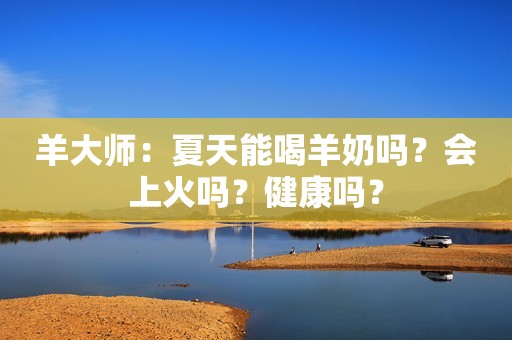 羊大师：夏天能喝羊奶吗？会上火吗？健康吗？