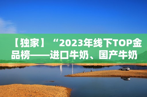【独家】“2023年线下TOP金品榜——进口牛奶、国产牛奶”公布