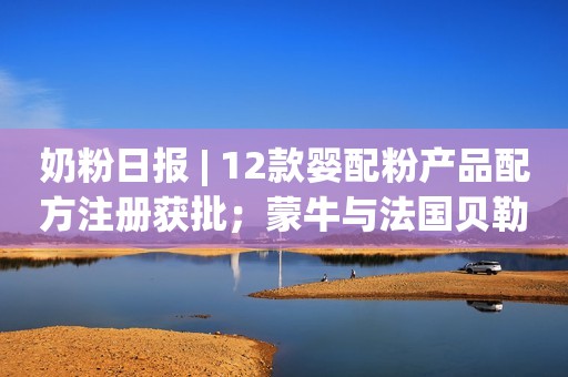 奶粉日报 | 12款婴配粉产品配方注册获批；蒙牛与法国贝勒集团签署合作提案；去年婴配粉监督抽检合格率为99.93%