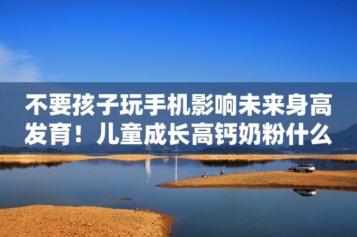不要孩子玩手机影响未来身高发育！儿童成长高钙奶粉什么品牌好？