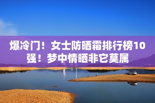 爆冷门！女士防晒霜排行榜10强！梦中情晒非它莫属