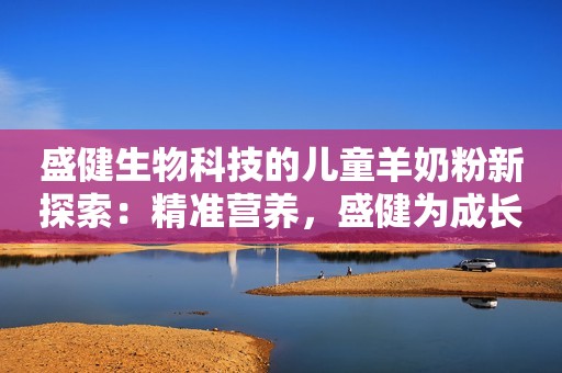 盛健生物科技的儿童羊奶粉新探索：精准营养，盛健为成长加码未来