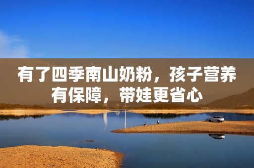 有了四季南山奶粉，孩子营养有保障，带娃更省心