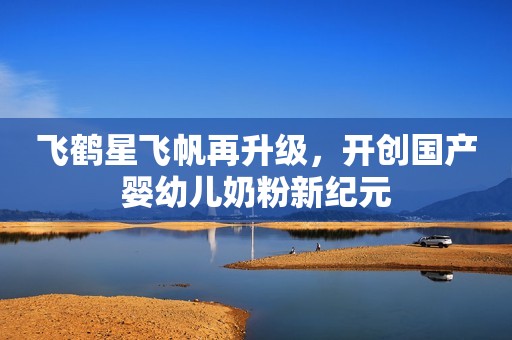 飞鹤星飞帆再升级，开创国产婴幼儿奶粉新纪元