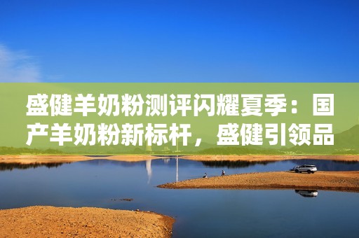 盛健羊奶粉测评闪耀夏季：国产羊奶粉新标杆，盛健引领品质升级浪潮