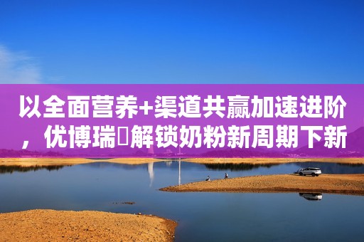 以全面营养+渠道共赢加速进阶，优博瑞霂解锁奶粉新周期下新路径