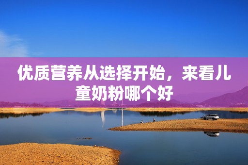 优质营养从选择开始，来看儿童奶粉哪个好