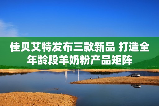 佳贝艾特发布三款新品 打造全年龄段羊奶粉产品矩阵
