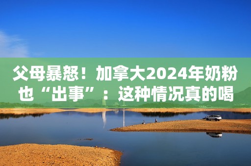 父母暴怒！加拿大2024年奶粉也“出事”：这种情况真的喝不了…