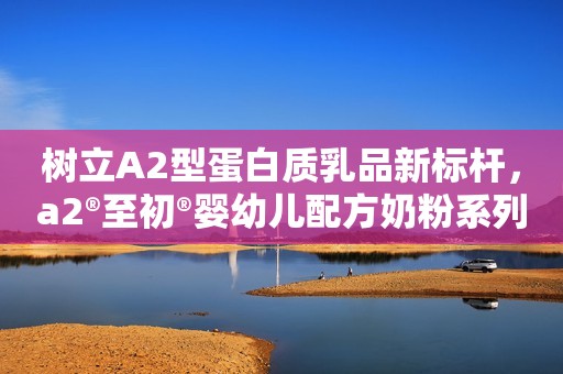 树立A2型蛋白质乳品新标杆，a2®至初®婴幼儿配方奶粉系列新品亮相第六届进博会