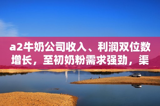 a2牛奶公司收入、利润双位数增长，至初奶粉需求强劲，渠道库存保持在目标水平！