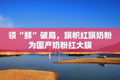 领“鲜”破局，旗帜红旗奶粉为国产奶粉扛大旗
